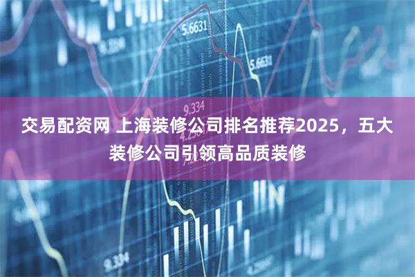 交易配资网 上海装修公司排名推荐2025，五大装修公司引领高品质装修