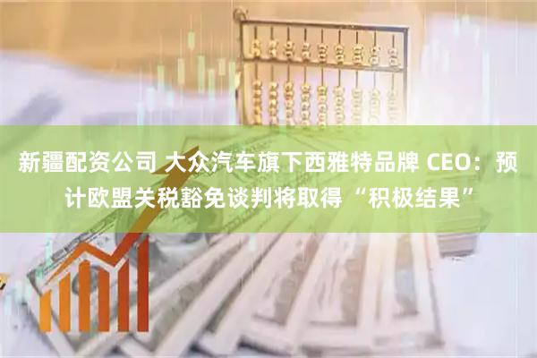 新疆配资公司 大众汽车旗下西雅特品牌 CEO：预计欧盟关税豁免谈判将取得 “积极结果”