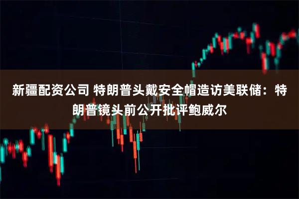 新疆配资公司 特朗普头戴安全帽造访美联储：特朗普镜头前公开批评鲍威尔