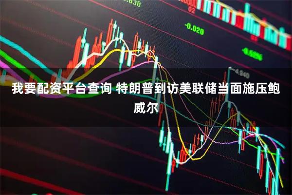 我要配资平台查询 特朗普到访美联储当面施压鲍威尔