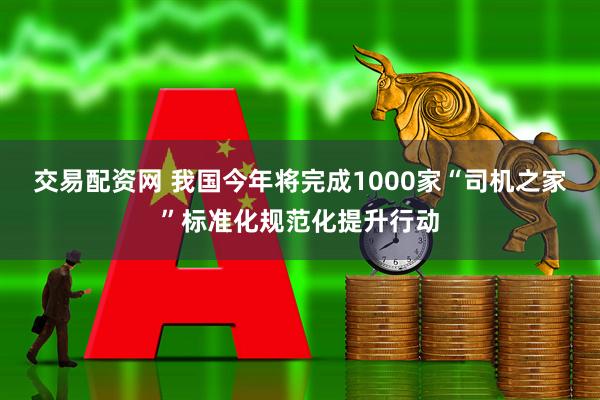 交易配资网 我国今年将完成1000家“司机之家”标准化规范化提升行动