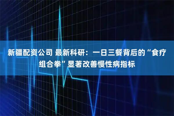 新疆配资公司 最新科研：一日三餐背后的“食疗组合拳”显著改善慢性病指标