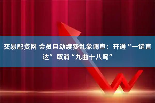 交易配资网 会员自动续费乱象调查：开通“一键直达” 取消“九曲十八弯”