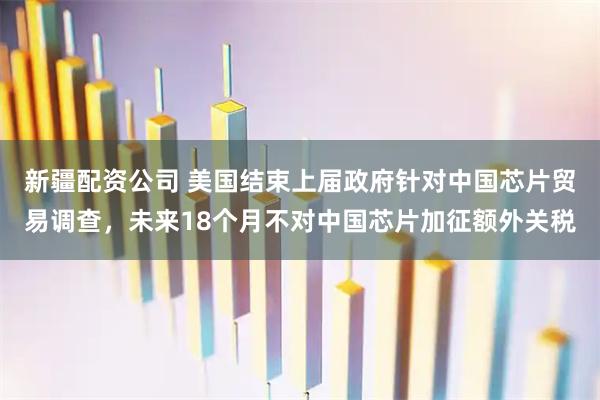 新疆配资公司 美国结束上届政府针对中国芯片贸易调查，未来18个月不对中国芯片加征额外关税