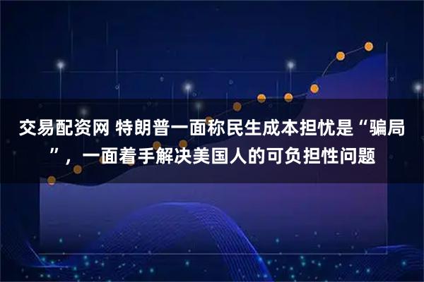 交易配资网 特朗普一面称民生成本担忧是“骗局”，一面着手解决美国人的可负担性问题