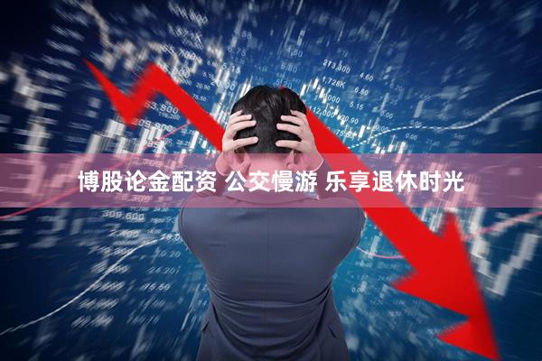 博股论金配资 公交慢游 乐享退休时光