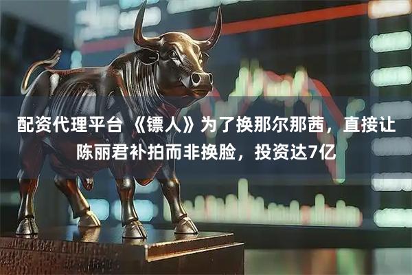 配资代理平台 《镖人》为了换那尔那茜，直接让陈丽君补拍而非换脸，投资达7亿