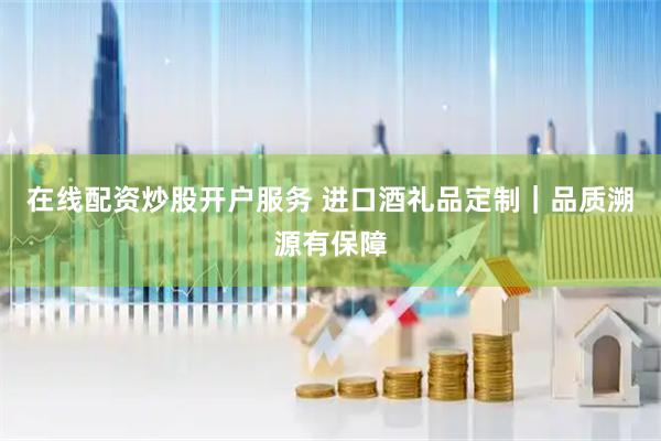 在线配资炒股开户服务 进口酒礼品定制｜品质溯源有保障