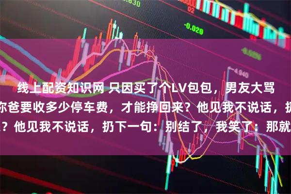 线上配资知识网 只因买了个LV包包，男友大骂：你妈要洗多少盘子，你爸要收多少停车费，才能挣回来？他见我不说话，扔下一句：别结了，我笑了：那就不结了
