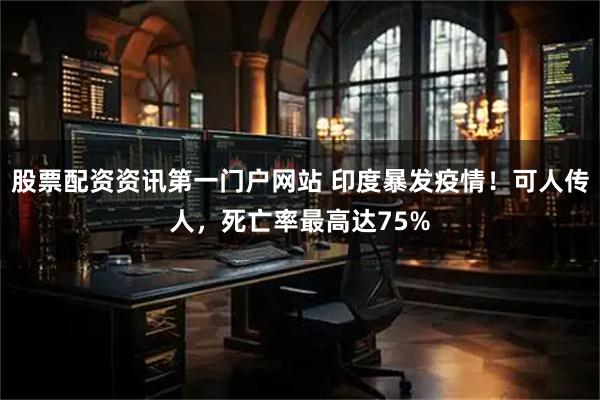 股票配资资讯第一门户网站 印度暴发疫情！可人传人，死亡率最高达75%