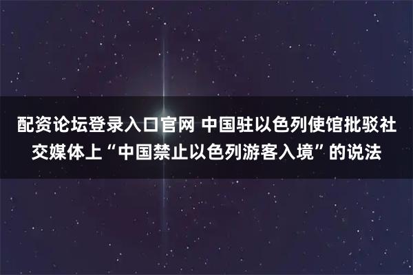 配资论坛登录入口官网 中国驻以色列使馆批驳社交媒体上“中国禁止以色列游客入境”的说法