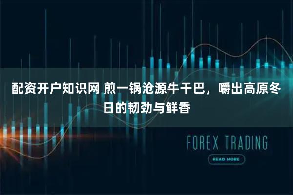 配资开户知识网 煎一锅沧源牛干巴，嚼出高原冬日的韧劲与鲜香