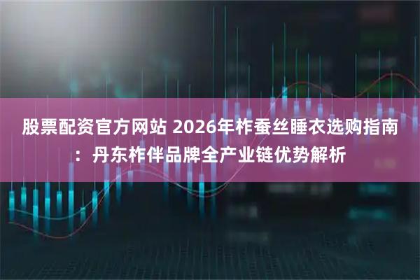 股票配资官方网站 2026年柞蚕丝睡衣选购指南：丹东柞伴品牌全产业链优势解析