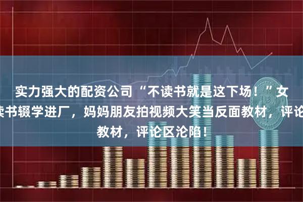 实力强大的配资公司 “不读书就是这下场！”女孩不愿读书辍学进厂，妈妈朋友拍视频大笑当反面教材，评论区沦陷！