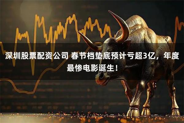 深圳股票配资公司 春节档垫底预计亏超3亿，年度最惨电影诞生！