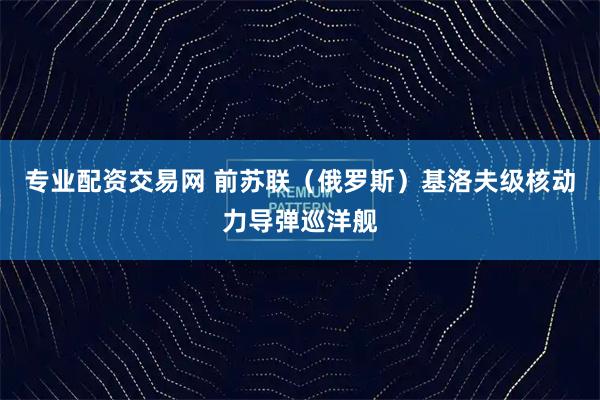 专业配资交易网 前苏联（俄罗斯）基洛夫级核动力导弹巡洋舰