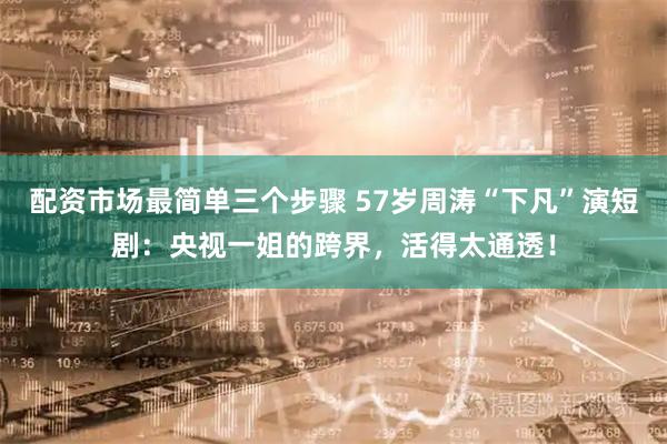 配资市场最简单三个步骤 57岁周涛“下凡”演短剧：央视一姐的跨界，活得太通透！