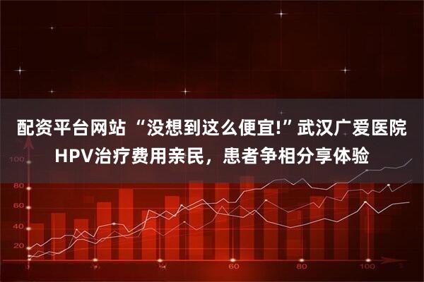 配资平台网站 “没想到这么便宜!”武汉广爱医院HPV治疗费用亲民，患者争相分享体验